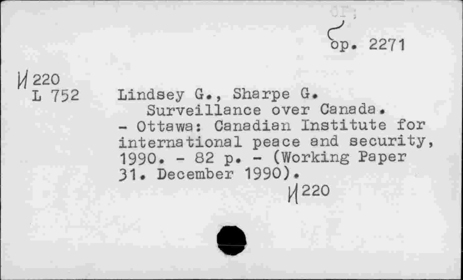 ﻿bp. 2271
220
L 752
Lindsey G., Sharpe G. Surveillance over Canada.
- Ottawa: Canadian Institute for international peace and security, 1990. - 82 p. - (Working Paper 31. December 1990).
|/(220